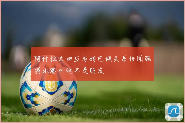 阿什拉夫回应与姆巴佩关系传闻强调比赛中他不是朋友