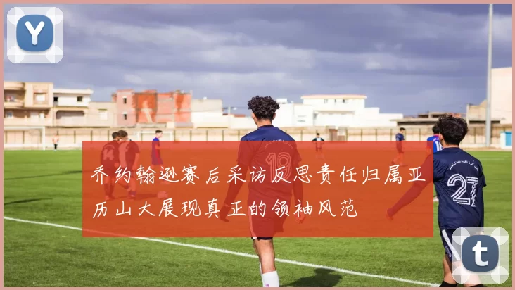 乔约翰逊赛后采访反思责任归属亚历山大展现真正的领袖风范
