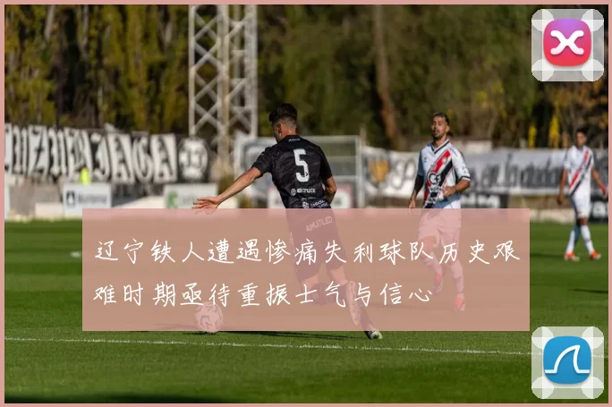 辽宁铁人遭遇惨痛失利球队历史艰难时期亟待重振士气与信心