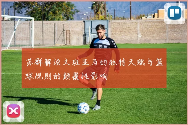 苏群解读文班亚马的独特天赋与篮球规则的颠覆性影响