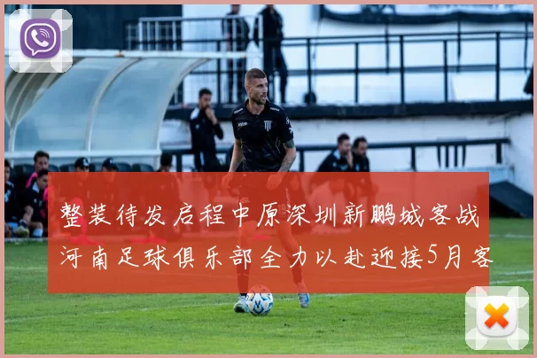 整装待发启程中原深圳新鹏城客战河南足球俱乐部全力以赴迎接5月客场挑战