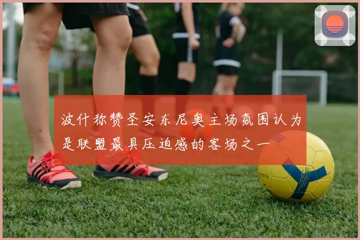 波什称赞圣安东尼奥主场氛围认为是联盟最具压迫感的客场之一