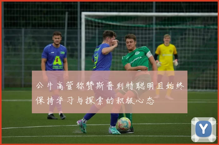 公牛高管称赞斯普利特聪明且始终保持学习与探索的积极心态