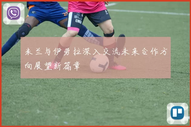 米兰与伊劳拉深入交流未来合作方向展望新篇章