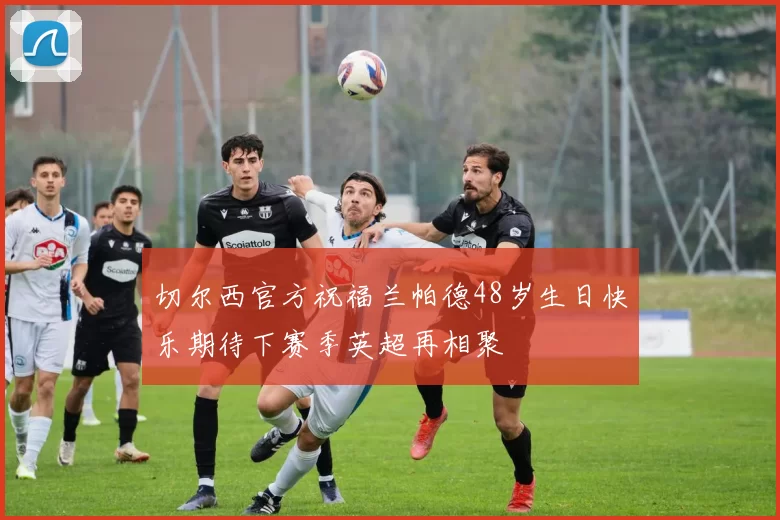 切尔西官方祝福兰帕德48岁生日快乐期待下赛季英超再相聚