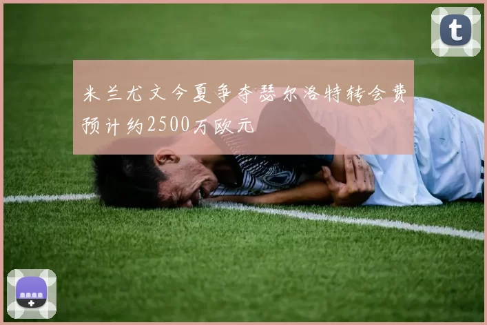 米兰尤文今夏争夺瑟尔洛特转会费预计约2500万欧元