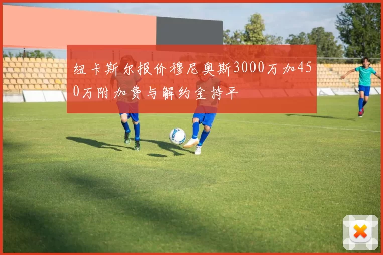纽卡斯尔报价穆尼奥斯3000万加450万附加费与解约金持平