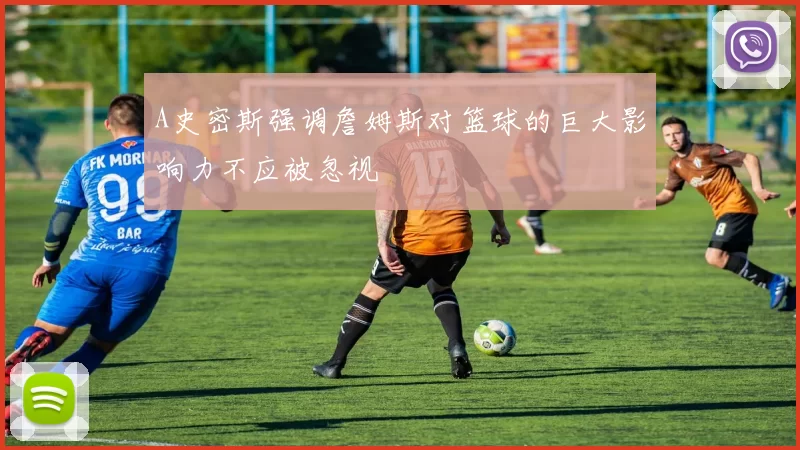 A史密斯强调詹姆斯对篮球的巨大影响力不应被忽视